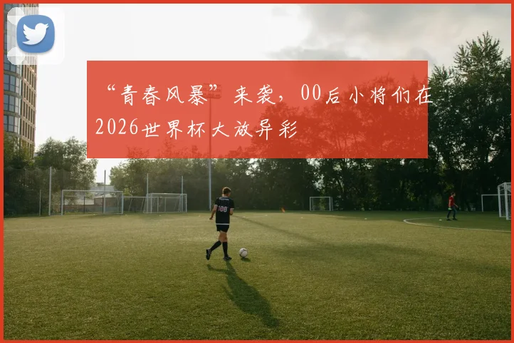 “青春风暴”来袭,00后小将们在2026世界杯大放异彩