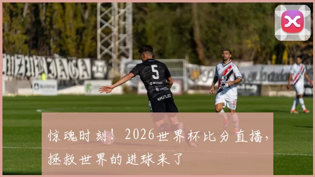 惊魂时刻！2026世界杯比分直播，拯救世界的进球来了