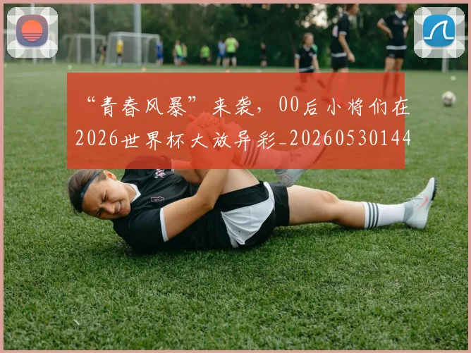 “青春风暴”来袭,00后小将们在2026世界杯大放异彩_20260530144050