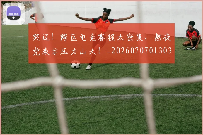 哭辽!跨区电竞赛程太密集,熬夜党表示压力山大!_20260707013038