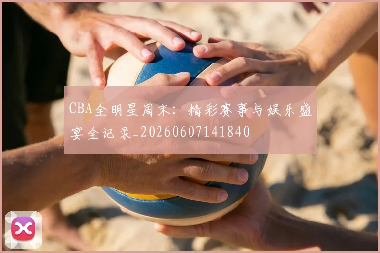 CBA全明星周末:精彩赛事与娱乐盛宴全记录_20260607141840