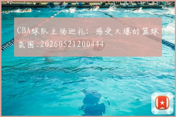 CBA球队主场巡礼:感受火爆的篮球氛围_20260521200444