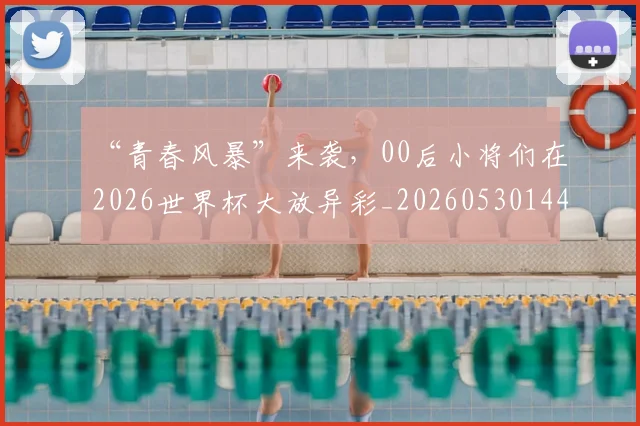 “青春风暴”来袭，00后小将们在2026世界杯大放异彩_20260530144050