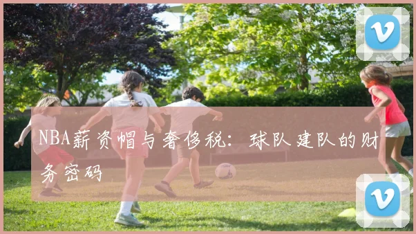 NBA薪资帽与奢侈税:球队建队的财务密码