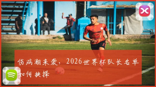 伤病潮来袭,2026世界杯队长名单如何抉择